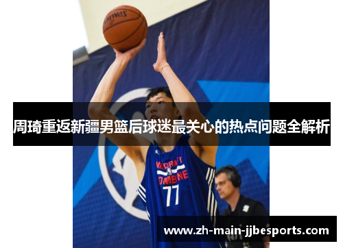 周琦重返新疆男篮后球迷最关心的热点问题全解析