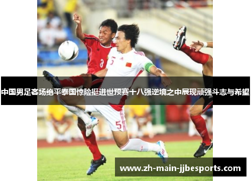 中国男足客场绝平泰国惊险挺进世预赛十八强逆境之中展现顽强斗志与希望