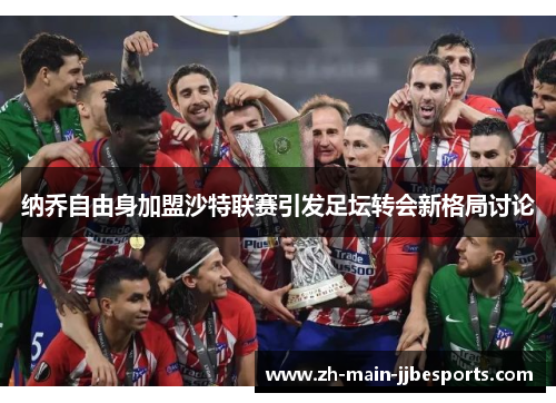 纳乔自由身加盟沙特联赛引发足坛转会新格局讨论